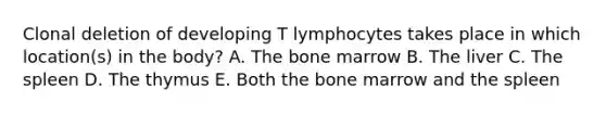 Clonal deletion of developing T lymphocytes takes place in which location(s) in the body? A. The bone marrow B. The liver C. The spleen D. The thymus E. Both the bone marrow and the spleen