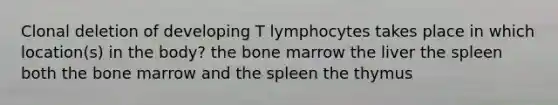 Clonal deletion of developing T lymphocytes takes place in which location(s) in the body? the bone marrow the liver the spleen both the bone marrow and the spleen the thymus