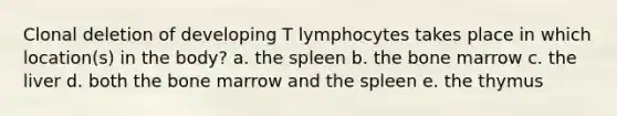 Clonal deletion of developing T lymphocytes takes place in which location(s) in the body? a. the spleen b. the bone marrow c. the liver d. both the bone marrow and the spleen e. the thymus