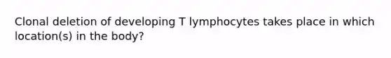 Clonal deletion of developing T lymphocytes takes place in which location(s) in the body?