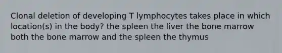 Clonal deletion of developing T lymphocytes takes place in which location(s) in the body? the spleen the liver the bone marrow both the bone marrow and the spleen the thymus