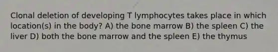 Clonal deletion of developing T lymphocytes takes place in which location(s) in the body? A) the bone marrow B) the spleen C) the liver D) both the bone marrow and the spleen E) the thymus