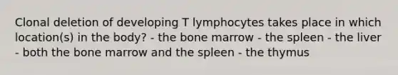 Clonal deletion of developing T lymphocytes takes place in which location(s) in the body? - the bone marrow - the spleen - the liver - both the bone marrow and the spleen - the thymus