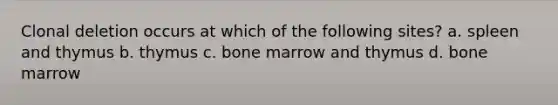 Clonal deletion occurs at which of the following sites? a. spleen and thymus b. thymus c. bone marrow and thymus d. bone marrow