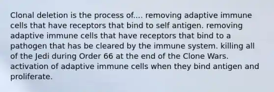 Clonal deletion is the process of.... removing adaptive immune cells that have receptors that bind to self antigen. removing adaptive immune cells that have receptors that bind to a pathogen that has be cleared by the immune system. killing all of the Jedi during Order 66 at the end of the Clone Wars. activation of adaptive immune cells when they bind antigen and proliferate.