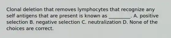 Clonal deletion that removes lymphocytes that recognize any self antigens that are present is known as _________. A. positive selection B. negative selection C. neutralization D. None of the choices are correct.