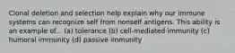 Clonal deletion and selection help explain why our immune systems can recognize self from nonself antigens. This ability is an example of... (a) tolerance (b) cell-mediated immunity (c) humoral immunity (d) passive immunity