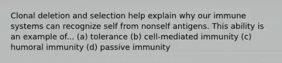 Clonal deletion and selection help explain why our immune systems can recognize self from nonself antigens. This ability is an example of... (a) tolerance (b) cell-mediated immunity (c) humoral immunity (d) passive immunity