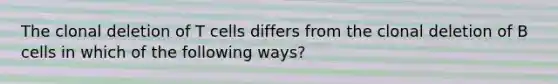 The clonal deletion of T cells differs from the clonal deletion of B cells in which of the following ways?