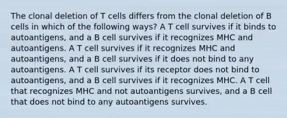 The clonal deletion of T cells differs from the clonal deletion of B cells in which of the following ways? A T cell survives if it binds to autoantigens, and a B cell survives if it recognizes MHC and autoantigens. A T cell survives if it recognizes MHC and autoantigens, and a B cell survives if it does not bind to any autoantigens. A T cell survives if its receptor does not bind to autoantigens, and a B cell survives if it recognizes MHC. A T cell that recognizes MHC and not autoantigens survives, and a B cell that does not bind to any autoantigens survives.