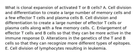 What is clonal expansion of activated T or B cells? A. Cell division and differentiation to create a large number of memory cells and a few effector T cells and plasma cells B. Cell division and differentiation to create a large number of effector T cells or plasma cells along with a few memory cells. C. Enlargement of effector T cells and B cells so that they can be more active in the immune response D. Alterations in the genetics of the T and B cells so that they can recognize more different types of epitopes. E. Cell division of lymphocytes resulting in leukemia.