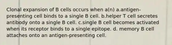 Clonal expansion of B cells occurs when a(n) a.antigen-presenting cell binds to a single B cell. b.helper T cell secretes antibody onto a single B cell. c.single B cell becomes activated when its receptor binds to a single epitope. d. memory B cell attaches onto an antigen-presenting cell.