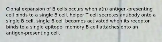 Clonal expansion of B cells occurs when a(n) antigen-presenting cell binds to a single B cell. helper T cell secretes antibody onto a single B cell. single B cell becomes activated when its receptor binds to a single epitope. memory B cell attaches onto an antigen-presenting cell.