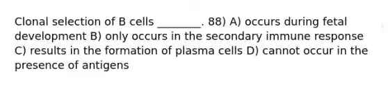 Clonal selection of B cells ________. 88) A) occurs during <a href='https://www.questionai.com/knowledge/kmyRuaFuMz-fetal-development' class='anchor-knowledge'>fetal development</a> B) only occurs in the secondary immune response C) results in the formation of plasma cells D) cannot occur in the presence of antigens