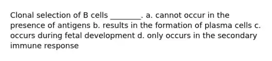 Clonal selection of B cells ________. a. cannot occur in the presence of antigens b. results in the formation of plasma cells c. occurs during <a href='https://www.questionai.com/knowledge/kmyRuaFuMz-fetal-development' class='anchor-knowledge'>fetal development</a> d. only occurs in the secondary immune response