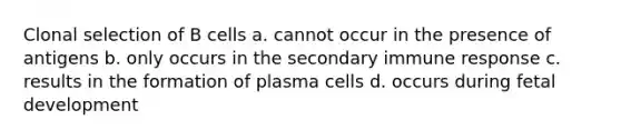 Clonal selection of B cells a. cannot occur in the presence of antigens b. only occurs in the secondary immune response c. results in the formation of plasma cells d. occurs during fetal development