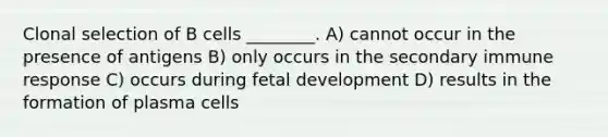 Clonal selection of B cells ________. A) cannot occur in the presence of antigens B) only occurs in the secondary immune response C) occurs during fetal development D) results in the formation of plasma cells