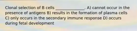 Clonal selection of B cells _______________. A) cannot occur in the presence of antigens B) results in the formation of plasma cells C) only occurs in the secondary immune response D) occurs during <a href='https://www.questionai.com/knowledge/kmyRuaFuMz-fetal-development' class='anchor-knowledge'>fetal development</a>