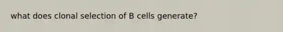 what does clonal selection of B cells generate?