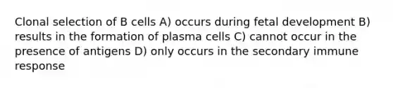 Clonal selection of B cells A) occurs during fetal development B) results in the formation of plasma cells C) cannot occur in the presence of antigens D) only occurs in the secondary immune response