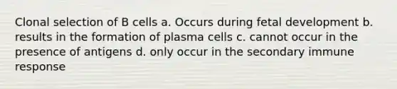 Clonal selection of B cells a. Occurs during <a href='https://www.questionai.com/knowledge/kmyRuaFuMz-fetal-development' class='anchor-knowledge'>fetal development</a> b. results in the formation of plasma cells c. cannot occur in the presence of antigens d. only occur in the secondary immune response