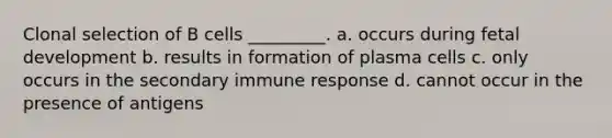 Clonal selection of B cells _________. a. occurs during <a href='https://www.questionai.com/knowledge/kmyRuaFuMz-fetal-development' class='anchor-knowledge'>fetal development</a> b. results in formation of plasma cells c. only occurs in the secondary immune response d. cannot occur in the presence of antigens