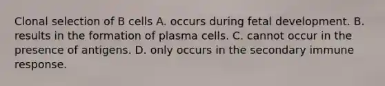 Clonal selection of B cells A. occurs during fetal development. B. results in the formation of plasma cells. C. cannot occur in the presence of antigens. D. only occurs in the secondary immune response.