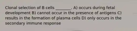 Clonal selection of B cells ________. A) occurs during fetal development B) cannot occur in the presence of antigens C) results in the formation of plasma cells D) only occurs in the secondary immune response