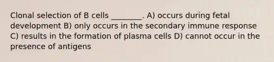 Clonal selection of B cells ________. A) occurs during <a href='https://www.questionai.com/knowledge/kmyRuaFuMz-fetal-development' class='anchor-knowledge'>fetal development</a> B) only occurs in the secondary immune response C) results in the formation of plasma cells D) cannot occur in the presence of antigens