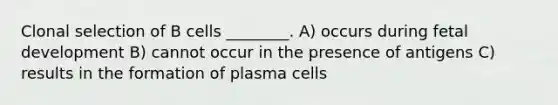 Clonal selection of B cells ________. A) occurs during fetal development B) cannot occur in the presence of antigens C) results in the formation of plasma cells