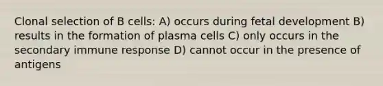 Clonal selection of B cells: A) occurs during fetal development B) results in the formation of plasma cells C) only occurs in the secondary immune response D) cannot occur in the presence of antigens