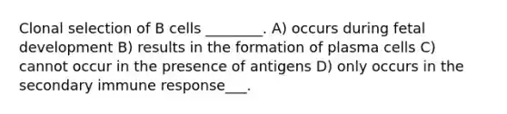 Clonal selection of B cells ________. A) occurs during fetal development B) results in the formation of plasma cells C) cannot occur in the presence of antigens D) only occurs in the secondary immune response___.