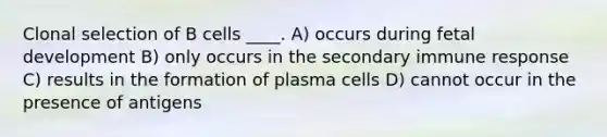 Clonal selection of B cells ____. A) occurs during fetal development B) only occurs in the secondary immune response C) results in the formation of plasma cells D) cannot occur in the presence of antigens