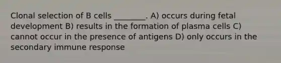 Clonal selection of B cells ________. A) occurs during fetal development B) results in the formation of plasma cells C) cannot occur in the presence of antigens D) only occurs in the secondary immune response