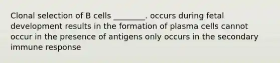 Clonal selection of B cells ________. occurs during fetal development results in the formation of plasma cells cannot occur in the presence of antigens only occurs in the secondary immune response