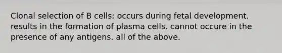 Clonal selection of B cells: occurs during fetal development. results in the formation of plasma cells. cannot occure in the presence of any antigens. all of the above.