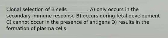 Clonal selection of B cells ________. A) only occurs in the secondary immune response B) occurs during fetal development C) cannot occur in the presence of antigens D) results in the formation of plasma cells