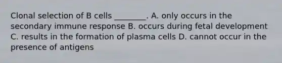 Clonal selection of B cells ________. A. only occurs in the secondary immune response B. occurs during fetal development C. results in the formation of plasma cells D. cannot occur in the presence of antigens