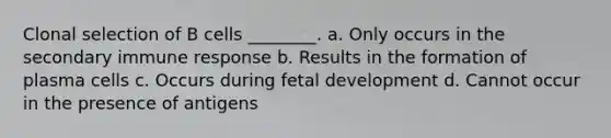 Clonal selection of B cells ________. a. Only occurs in the secondary immune response b. Results in the formation of plasma cells c. Occurs during <a href='https://www.questionai.com/knowledge/kmyRuaFuMz-fetal-development' class='anchor-knowledge'>fetal development</a> d. Cannot occur in the presence of antigens