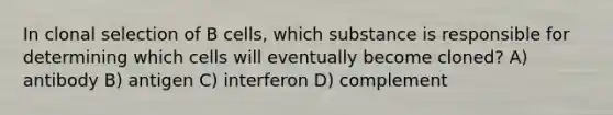 In clonal selection of B cells, which substance is responsible for determining which cells will eventually become cloned? A) antibody B) antigen C) interferon D) complement