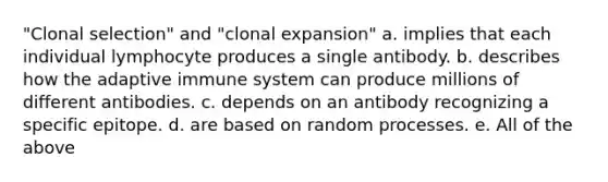 "Clonal selection" and "clonal expansion" a. implies that each individual lymphocyte produces a single antibody. b. describes how the adaptive immune system can produce millions of different antibodies. c. depends on an antibody recognizing a specific epitope. d. are based on random processes. e. All of the above