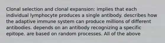 Clonal selection and clonal expansion: implies that each individual lymphocyte produces a single antibody. describes how the adaptive immune system can produce millions of different antibodies. depends on an antibody recognizing a specific epitope. are based on random processes. All of the above