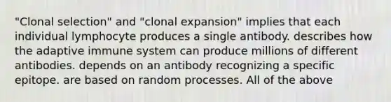 "Clonal selection" and "clonal expansion" implies that each individual lymphocyte produces a single antibody. describes how the adaptive immune system can produce millions of different antibodies. depends on an antibody recognizing a specific epitope. are based on random processes. All of the above