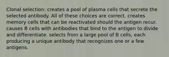 Clonal selection: creates a pool of plasma cells that secrete the selected antibody. All of these choices are correct. creates memory cells that can be reactivated should the antigen recur. causes B cells with antibodies that bind to the antigen to divide and differentiate. selects from a large pool of B cells, each producing a unique antibody that recognizes one or a few antigens.