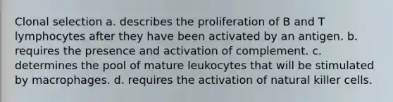 Clonal selection a. describes the proliferation of B and T lymphocytes after they have been activated by an antigen. b. requires the presence and activation of complement. c. determines the pool of mature leukocytes that will be stimulated by macrophages. d. requires the activation of natural killer cells.