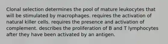 Clonal selection determines the pool of mature leukocytes that will be stimulated by macrophages. requires the activation of natural killer cells. requires the presence and activation of complement. describes the proliferation of B and T lymphocytes after they have been activated by an antigen.