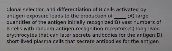 Clonal selection and differentiation of B cells activated by antigen exposure leads to the production of _____.;A) large quantities of the antigen initially recognized;B) vast numbers of B cells with random antigen-recognition receptors;C) long-lived erythrocytes that can later secrete antibodies for the antigen;D) short-lived plasma cells that secrete antibodies for the antigen