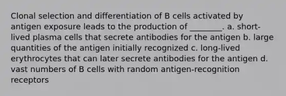 Clonal selection and differentiation of B cells activated by antigen exposure leads to the production of ________. a. short-lived plasma cells that secrete antibodies for the antigen b. large quantities of the antigen initially recognized c. long-lived erythrocytes that can later secrete antibodies for the antigen d. vast numbers of B cells with random antigen-recognition receptors