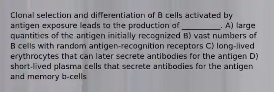 Clonal selection and differentiation of B cells activated by antigen exposure leads to the production of __________. A) large quantities of the antigen initially recognized B) vast numbers of B cells with random antigen-recognition receptors C) long-lived erythrocytes that can later secrete antibodies for the antigen D) short-lived plasma cells that secrete antibodies for the antigen and memory b-cells