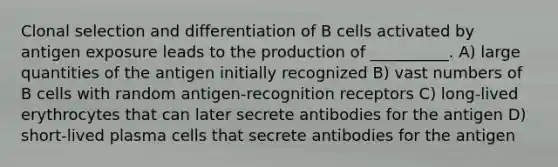 Clonal selection and differentiation of B cells activated by antigen exposure leads to the production of __________. A) large quantities of the antigen initially recognized B) vast numbers of B cells with random antigen-recognition receptors C) long-lived erythrocytes that can later secrete antibodies for the antigen D) short-lived plasma cells that secrete antibodies for the antigen